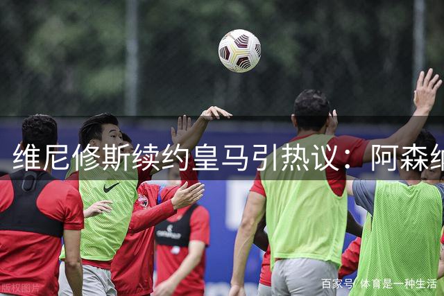维尼修斯续约皇马引热议：阿森纳梦碎，穆帅战术布局成焦点